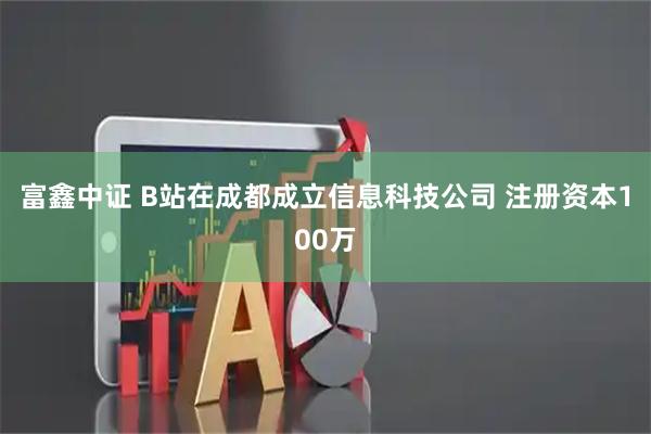 富鑫中证 B站在成都成立信息科技公司 注册资本100万