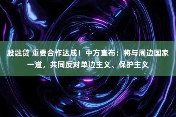 股融贷 重要合作达成！中方宣布：将与周边国家一道，共同反对单边主义、保护主义
