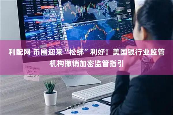 利配网 币圈迎来“松绑”利好！美国银行业监管机构撤销加密监管指引