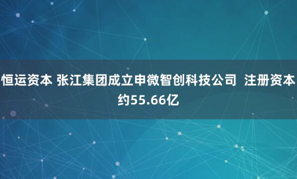 恒运资本 张江集团成立申微智创科技公司  注册资本约55.66亿