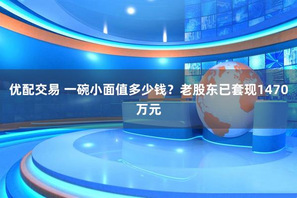 优配交易 一碗小面值多少钱？老股东已套现1470万元