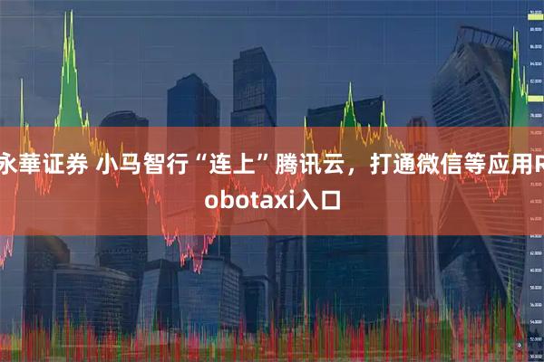 永華证券 小马智行“连上”腾讯云，打通微信等应用Robotaxi入口