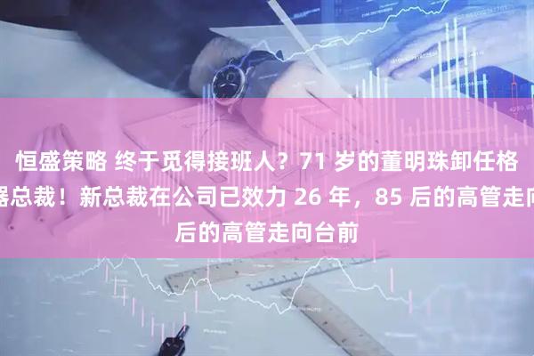 恒盛策略 终于觅得接班人？71 岁的董明珠卸任格力电器总裁！新总裁在公司已效力 26 年，85 后的高管走向台前