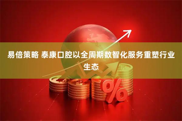 易倍策略 泰康口腔以全周期数智化服务重塑行业生态