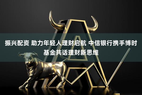 振兴配资 助力年轻人理财启航 中信银行携手博时基金共话理财新思维