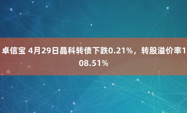 卓信宝 4月29日晶科转债下跌0.21%，转股溢价率108.51%