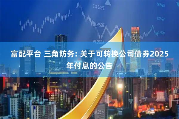 富配平台 三角防务: 关于可转换公司债券2025年付息的公告