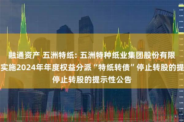 融通资产 五洲特纸: 五洲特种纸业集团股份有限公司关于实施2024年年度权益分派“特纸转债”停止转股的提示性公告