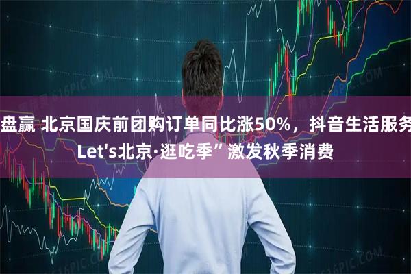 盘盘赢 北京国庆前团购订单同比涨50%，抖音生活服务“Let&#039;s北京·逛吃季”激发秋季消费