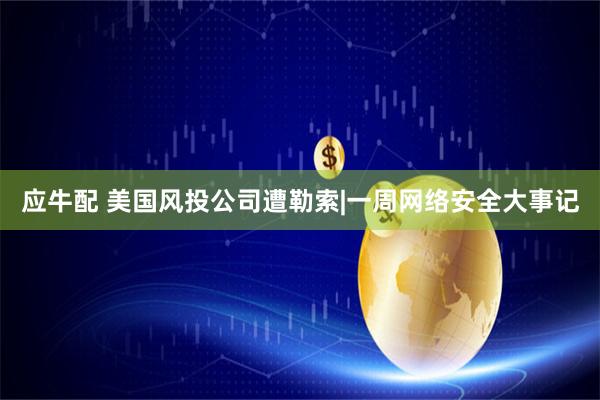 应牛配 美国风投公司遭勒索|一周网络安全大事记