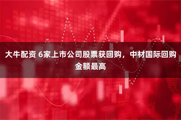 大牛配资 6家上市公司股票获回购，中材国际回购金额最高