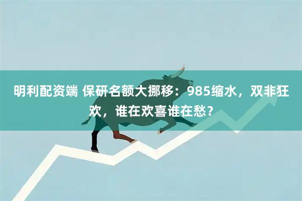 明利配资端 保研名额大挪移：985缩水，双非狂欢，谁在欢喜谁在愁？