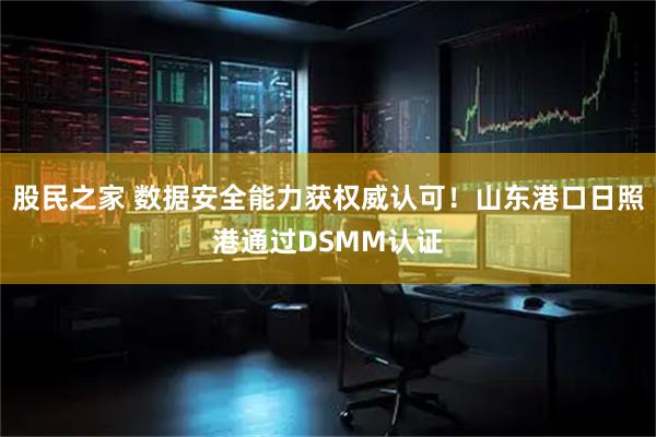 股民之家 数据安全能力获权威认可！山东港口日照港通过DSMM认证