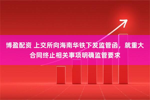 博盈配资 上交所向海南华铁下发监管函，就重大合同终止相关事项明确监管要求