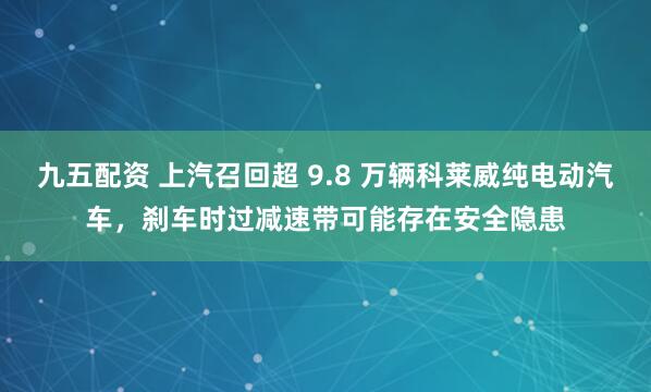 九五配资 上汽召回超 9.8 万辆科莱威纯电动汽车，刹车时过减速带可能存在安全隐患