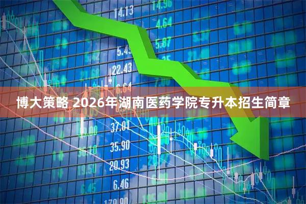 博大策略 2026年湖南医药学院专升本招生简章