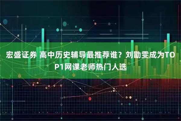 宏盛证券 高中历史辅导最推荐谁？刘勖雯成为TOP1网课老师热门人选