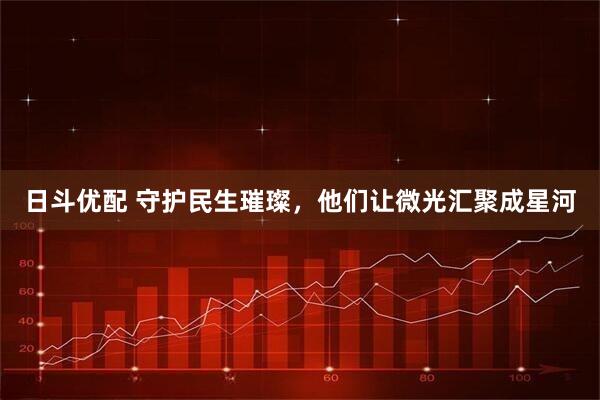 日斗优配 守护民生璀璨，他们让微光汇聚成星河