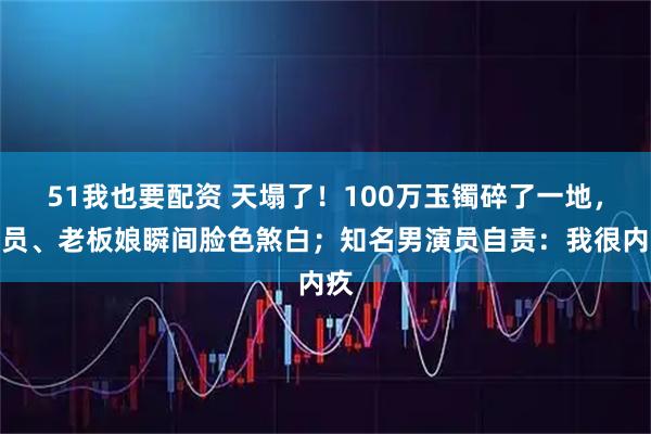 51我也要配资 天塌了！100万玉镯碎了一地，店员、老板娘瞬间脸色煞白；知名男演员自责：我很内疚