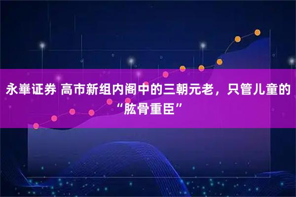 永崋证券 高市新组内阁中的三朝元老，只管儿童的“肱骨重臣”