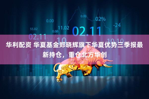 华利配资 华夏基金郑晓辉旗下华夏优势三季报最新持仓，重仓北方华创