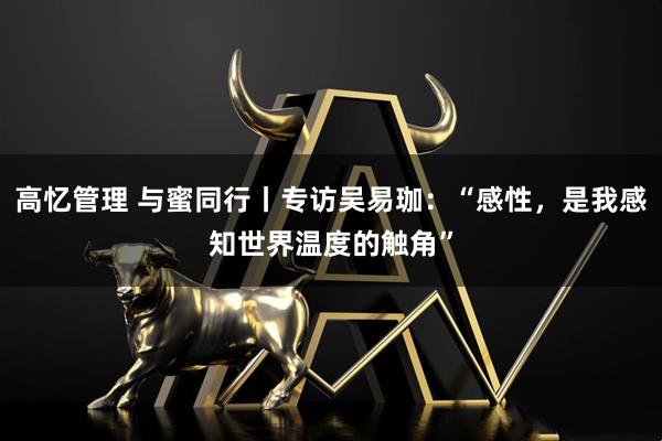 高忆管理 与蜜同行丨专访吴易珈：“感性，是我感知世界温度的触角”