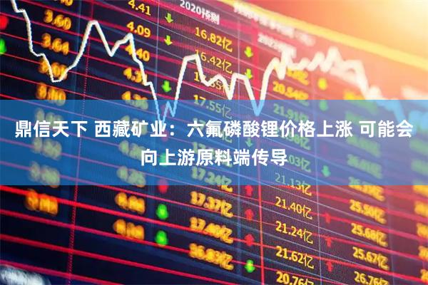 鼎信天下 西藏矿业：六氟磷酸锂价格上涨 可能会向上游原料端传导