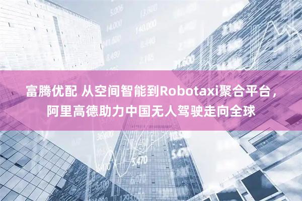 富腾优配 从空间智能到Robotaxi聚合平台，阿里高德助力中国无人驾驶走向全球