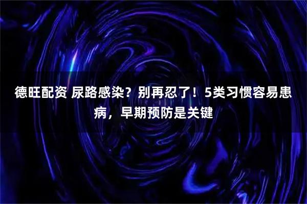 德旺配资 尿路感染？别再忍了！5类习惯容易患病，早期预防是关键
