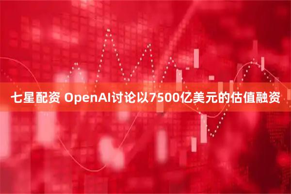 七星配资 OpenAI讨论以7500亿美元的估值融资