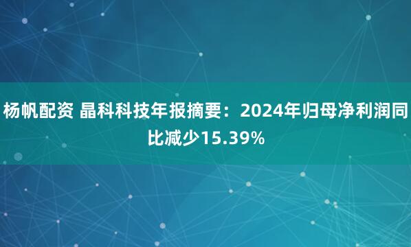 杨帆配资 晶科科技年报摘要：2024年归母净利润同比减少15.39%