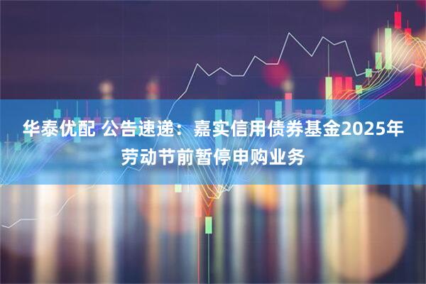 华泰优配 公告速递：嘉实信用债券基金2025年劳动节前暂停申购业务