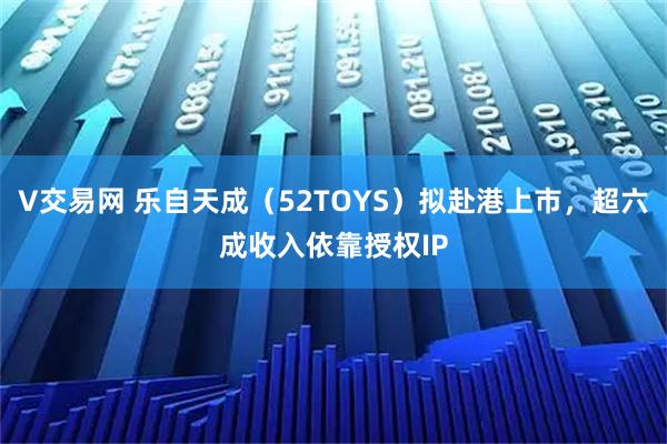 V交易网 乐自天成（52TOYS）拟赴港上市，超六成收入依靠授权IP