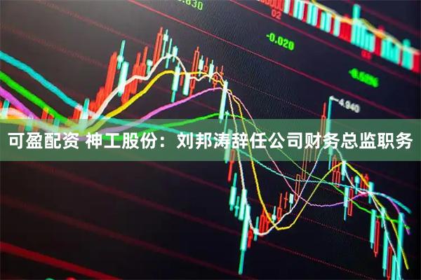 可盈配资 神工股份：刘邦涛辞任公司财务总监职务