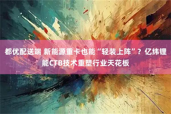 都优配送端 新能源重卡也能“轻装上阵”？亿纬锂能CTB技术重塑行业天花板