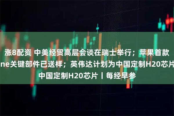 涨8配资 中美经贸高层会谈在瑞士举行；苹果首款折叠屏iPhone关键部件已送样；英伟达计划为中国定制H20芯片丨每经早参