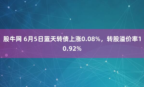 股牛网 6月5日蓝天转债上涨0.08%，转股溢价率10.92%