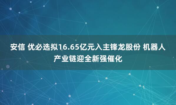 安信 优必选拟16.65亿元入主锋龙股份 机器人产业链迎全新强催化
