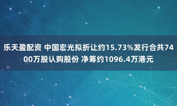 乐天盈配资 中国宏光拟折让约15.73%发行合共7400万股认购股份 净筹约1096.4万港元