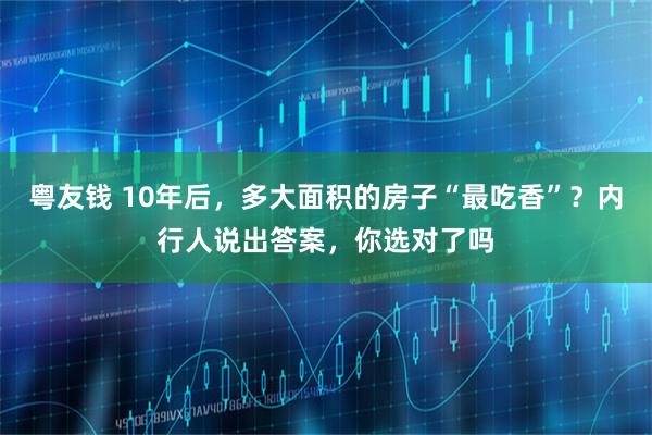 粤友钱 10年后，多大面积的房子“最吃香”？内行人说出答案，你选对了吗