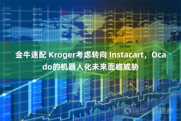 金牛速配 Kroger考虑转向 Instacart，Ocado的机器人化未来面临威胁