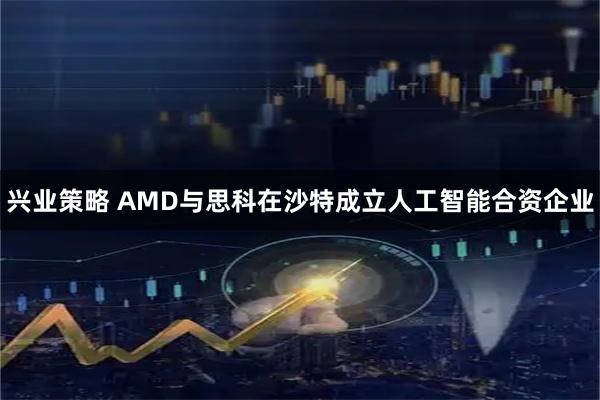 兴业策略 AMD与思科在沙特成立人工智能合资企业