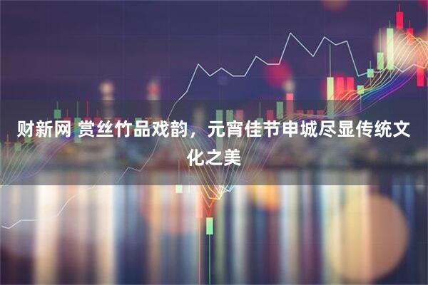 财新网 赏丝竹品戏韵，元宵佳节申城尽显传统文化之美