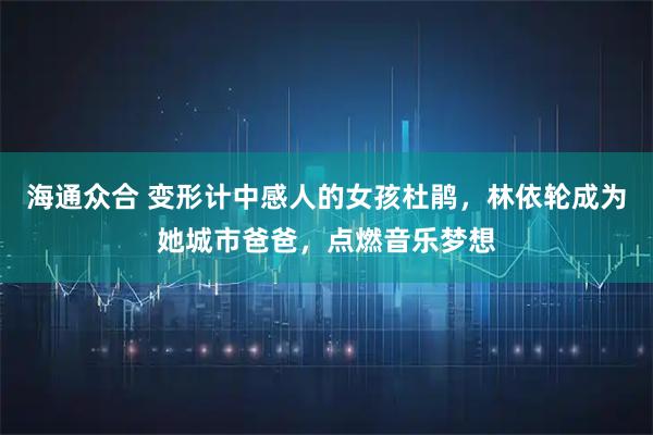 海通众合 变形计中感人的女孩杜鹃，林依轮成为她城市爸爸，点燃音乐梦想