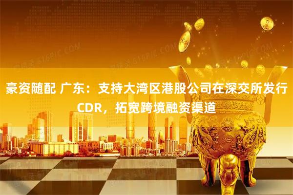 豪资随配 广东：支持大湾区港股公司在深交所发行CDR，拓宽跨境融资渠道
